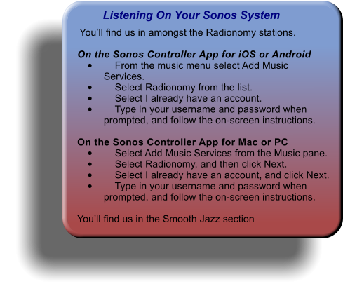 Listening On Your Sonos System  Youll find us in amongst the Radionomy stations.  On the Sonos Controller App for iOS or Android 	    From the music menu select Add Music Services. 	    Select Radionomy from the list. 	    Select I already have an account. 	    Type in your username and password when prompted, and follow the on-screen instructions.  On the Sonos Controller App for Mac or PC 	    Select Add Music Services from the Music pane. 	    Select Radionomy, and then click Next. 	    Select I already have an account, and click Next. 	    Type in your username and password when prompted, and follow the on-screen instructions.  Youll find us in the Smooth Jazz section