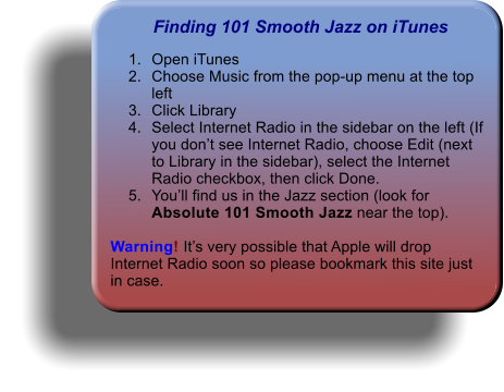 Finding 101 Smooth Jazz on iTunes 	1.	Open iTunes 	2.	Choose Music from the pop-up menu at the top left 	3.	Click Library 	4.	Select Internet Radio in the sidebar on the left (If you dont see Internet Radio, choose Edit (next to Library in the sidebar), select the Internet Radio checkbox, then click Done. 	5.	Youll find us in the Jazz section (look for Absolute 101 Smooth Jazz near the top).   Warning! Its very possible that Apple will drop Internet Radio soon so please bookmark this site just in case.